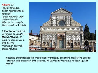 Alberti és
l’arquitecte que
millor representa el
nou estil
(Sant’Andrea i San
Sebastiano de
Màntua i el temple
Malatestià de Rimini).

A Florència construí
la façana de Santa
Maria Novella, en
marbre blanc i verd,
amb frontó
triangular central i
grans volutes.


   Façanes organitzades en tres cossos verticals, el central més altre que els
   laterals, que s’uneixen amb volutes. Al Barroc tornaríem a trobar aquest
   model.
 