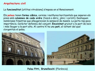 Arquitectura civil

La funcionalitat (utilitas vitrubiana) s’imposa en el Renaixement.

Els palaus tenen forma cúbica, cornisa i motllures horitzontals que separen els
pisos amb columnes de cada ordre (toscà o dòric, jònic i corinti). Destaquen
nombroses finestres que alleugereixen la sensació de massís. La porta rep poca
importància. Caràcter defensiu del conjunt. Encoixinat gruixut a la part de baix
i més lleuger a la part alta. Al centre hi ha una pati, al voltant del qual
s’organitza el palau.




                      Palau Pitti, Brunelleschi (Florència)
 