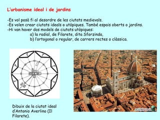 L’urbanisme ideal i de jardins

-Es vol posà fi al desordre de les ciutats medievals.
-Es volen crear ciutats ideals o utòpiques. També espais oberts o jardins.
-Hi van haver dos models de ciutats utòpiques:
             a) la radial, de Filarete, dita Sforzinda,
             b) l’ortogonal o regular, de carrers rectes o clàssica.




  Dibuix de la ciutat ideal
  d’Antonio Averlino (Il
  Filarete).
 
