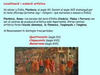 Localització i evolució artística

Va néixer a Itàlia, Florència, al segle XV. Durant el segle XVI s’estengué per
la resta d’Europa (artistes vagi – viatgers – que marxaven o anaven a Itàlia)

Florència, Roma i les escoles del nord d’Itàlia (Venècia, Pàdua i Ferrara) van
ser el centres de producció artística més importants). Altres centres
artístics foren l’escola alemanya, la flamenca, l’espanyola o l’anglesa.

Al Renaixement hi distingim tres períodes:

                      Quattrocento (segle XV)
                      Cinquecento (segle XVI)
                      Manierisme (segle XVI)
 