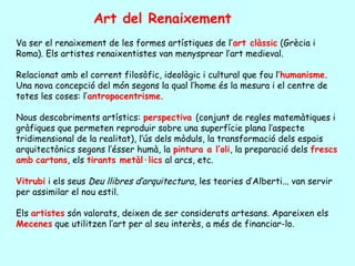 Art del Renaixement
Va ser el renaixement de les formes artístiques de l’art clàssic (Grècia i
Roma). Els artistes renaixentistes van menysprear l’art medieval.

Relacionat amb el corrent filosòfic, ideològic i cultural que fou l’humanisme.
Una nova concepció del món segons la qual l’home és la mesura i el centre de
totes les coses: l’antropocentrisme.

Nous descobriments artístics: perspectiva (conjunt de regles matemàtiques i
gràfiques que permeten reproduir sobre una superfície plana l’aspecte
tridimensional de la realitat), l’ús dels mòduls, la transformació dels espais
arquitectònics segons l’ésser humà, la pintura a l’oli, la preparació dels frescs
amb cartons, els tirants metàl·lics al arcs, etc.

Vitrubi i els seus Deu llibres d’arquitectura, les teories d’Alberti... van servir
per assimilar el nou estil.

Els artistes són valorats, deixen de ser considerats artesans. Apareixen els
Mecenes que utilitzen l’art per al seu interès, a més de financiar-lo.
 