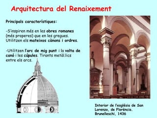 Arquitectura del Renaixement
Principals característiques:

-S’inspiren més en les obres romanes
(més properes) que en les gregues.
Utilitzen els mateixos cànons i ordres.

-Utilitzen l’arc de mig punt i la volta de
canó i les cúpules. Tirants metàl.lics
entre els arcs.




                                             Interior de l’església de San
                                             Lorenzo, de Florència.
                                             Brunelleschi, 1436
 