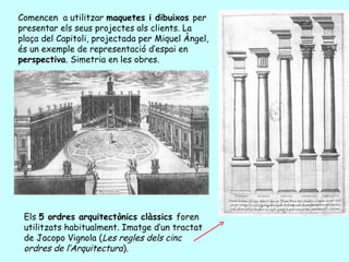 Comencen a utilitzar maquetes i dibuixos per
presentar els seus projectes als clients. La
plaça del Capitoli, projectada per Miquel Àngel,
és un exemple de representació d’espai en
perspectiva. Simetria en les obres.




 Els 5 ordres arquitectònics clàssics foren
 utilitzats habitualment. Imatge d’un tractat
 de Jacopo Vignola (Les regles dels cinc
 ordres de l’Arquitectura).
 