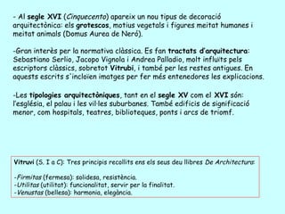 - Al segle XVI (Cinquecento) apareix un nou tipus de decoració
arquitectònica: els grotescos, motius vegetals i figures meitat humanes i
meitat animals (Domus Aurea de Neró).

-Gran interès per la normativa clàssica. Es fan tractats d’arquitectura:
Sebastiano Serlio, Jacopo Vignola i Andrea Palladio, molt influïts pels
escriptors clàssics, sobretot Vitrubi, i també per les restes antigues. En
aquests escrits s'incloïen imatges per fer més entenedores les explicacions.

-Les tipologies arquitectòniques, tant en el segle XV com el XVI són:
l’església, el palau i les vil·les suburbanes. També edificis de significació
menor, com hospitals, teatres, biblioteques, ponts i arcs de triomf.




Vitruvi (S. I a C): Tres principis recollits ens els seus deu llibres De Architectura:

-Firmitas (fermesa): solidesa, resistència.
-Utilitas (utilitat): funcionalitat, servir per la finalitat.
-Venustas (bellesa): harmonia, elegància.
 
