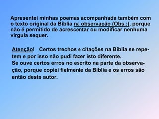     Apresentei minhas poemas acompanhada também com o texto original da Bíblia na observação (Obs.:), porque não é permitido de acrescentar ou modificar nenhuma virgula sequer. Atenção!   Certos trechos e citações na Bíblia se repe-     tem e por isso não pudi fazer isto diferente.     Se ouve certos erros no escrito na parte da observa-      ção, porque copiei fielmente da Bíblia e os erros são      então deste autor.