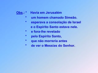 Obs.: *    Havia em Jerusalém                  *     um homem chamado Simeão.                  *     esperava a consolação de Israel                        e o Espírito Santo estava nele.                  *     e fora-lhe revelado                  *     pelo Espírito Santo,                  *     que não morreria antes                  *     de ver o Messias do Senhor.