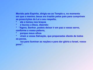                  Movido pelo Espírito, dirigiu-se ao Templo e, no momento                 em que o menino Jesus era trazido pelos pais para cumprirem                 as prescrições da Lei a seu respeito,                 *     ele o tomou nos braços                 *     e louvou a Deus, dizendo:                 *   “Agora, Senhor, podeis deixar ir em paz o vosso servo,                  conforme a vossa palavra,                 *     porque meus olhos                 *     viram a vossa Salvação, que preparastes diante de todos                 os povos,                        luz para iluminar as nações e para dar glória a Israel, vosso                 povo”.