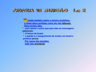 PROFECIA  DESIMEÃO   Lc 2imeão também sobre o menino profetizoue nesta altura profetas como ele não faltavam.Deus enviou eles,*   para alertar o povo que para eles as mensagenspassavam. *  O futuro de Israel, *  a queda e o reerguimento de muitos em Israel a profecia previa.Por causa dos pecados,tudo isto acontecia!S