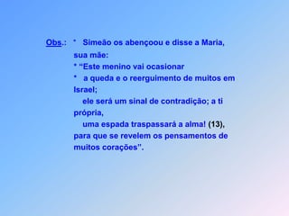 Obs.:   *   Simeão os abençoou e disse a Maria,                   sua mãe:                   * “Este menino vai ocasionar                                                             *   a queda e o reerguimento de muitos em                    Israel;                       ele será um sinal de contradição; a ti                    própria,                        uma espada traspassará a alma! (13),                   para que se revelem os pensamentos de                    muitos corações”.
