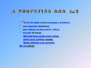 Lc 2A   P R O F E T I S A   A N A*la foi de idade muito avançada e profetisa,     *    uma daquelas Senhoras,     *    que indicou-se para servir a Deus,     *    durante 24 horas.Até hoje Deus gosta suas coisas, pelos seus profetas revelar.Quem entende e se converte,Ele vai salvar! E