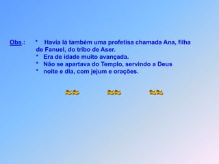 Obs.:      *    Havia lá também uma profetisa chamada Ana, filha                             de Fanuel, do tribo de Aser.                            *   Era de idade muito avançada.                            *   Não se apartava do Templo, servindo a Deus                            *   noite e dia, com jejum e orações.~~        ~~        ~~