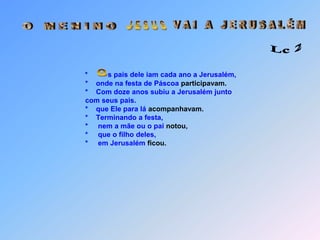  J E S U S V A I   A   J E R U S A L É M O   M E N I N O Lc 2*spais dele iam cada ano a Jerusalém,                   *    onde na festa de Páscoa participavam.                   *    Com doze anos subiu a Jerusalém junto                   com seus pais.                   *    que Ele para lá acompanhavam.                   *    Terminando a festa,                   *     nem a mãe ou o pai notou,                   *     que o filho deles,                   *     em Jerusalém ficou.Nesta idade Jesus já era o mais jovem Professor do mundo!                       *    Ouviu e interrogou os doutores,                             que chegaram conhecer a partir daí,                             outros desconhecidos valores.                             Quando seus pais o viram,                       *    ficaram muito emocionados.                             Estranhavam porque Ele,                             não tinha eles avisados.                          “Filho, por que você fez isso conosco?                      *    Seu pai e eu o estávamaos procurando dizia sua mãe.                      *   Jesus perguntou porque?                           Não sabiam que eu deveria estar naquilo que é do meu Pai?”                      *   Mas eles não compreenderam,                      *   o que Jesus falava,                      *   então Ele era submisso a eles                      *   e sua mãe todas estas recordações em seu coração conservava. O