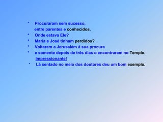                   *     Procuraram sem sucesso,                         entre parentes e conhecidos.                   *     Onde estava Ele?                   *     Maria e José tinham perdidos?                   *     Voltaram a Jerusalém á sua procura                   *     e somente depois de três dias o encontraram no Templo.Impressionante!                    *     Lá sentado no meio dos doutores deu um bom exemplo.