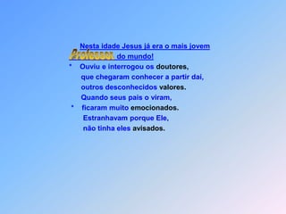 Nesta idade Jesus já era o mais jovem                                                 do mundo!         *    Ouviu e interrogou os doutores,               que chegaram conhecer a partir daí,               outros desconhecidos valores.               Quando seus pais o viram,          *    ficaram muito emocionados.                Estranhavam porque Ele,                não tinha eles avisados.Professor