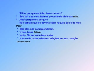              “Filho, por que você fez isso conosco?         *    Seu pai e eu o estávamos procurando dizia sua mãe.         *   Jesus perguntou porque?              Não sabiam que eu deveria estar naquilo que é do meu          Pai?”          *   Mas eles não compreenderam,          *   o que Jesus falava,          *   então Ele era submisso a eles          *   e sua mãe todas estas recordações em seu coração conservava.