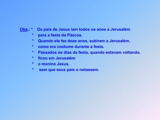 Obs.: *    Os pais de Jesus iam todos os anos a Jerusalém           *    para a festa da Páscoa.           *    Quando ele fez doze anos, subiram a Jerusalém,           *    como era costume durante a festa.           *    Passados os dias da festa, quando estavam voltando,           *    ficou em Jerusalém           *    o menino Jesus,           *     sem que seus pais o notassem.