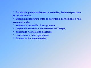            *   Pensando que ele estivesse na comitiva, fizeram o percurso          de um dia inteiro.           *   Depois o procuraram entre os parentes e conhecidos, e não            o encontrando,           *   voltaram a Jerusalém à sua procura.           *   Depois de três dias o encontraram no Templo,               *   assentado no meio dos doutores.                       *   ouvindo-os e interrogando-os.            *   ficaram muito emocionados.