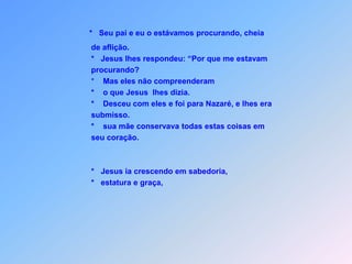 *   Seu pai e eu o estávamos procurando, cheia          de aflição.         *   Jesus lhes respondeu: “Por que me estavam         procurando?                     *    Mas eles não compreenderam         *    o que Jesus  lhes dizia.         *    Desceu com eles e foi para Nazaré, e lhes era         submisso.         *    sua mãe conservava todas estas coisas em          seu coração.         *   Jesus ia crescendo em sabedoria,         *   estatura e graça,