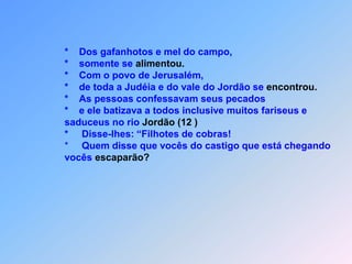                 *    Dos gafanhotos e mel do campo,                *    somente se alimentou.                *    Com o povo de Jerusalém,                 *    de toda a Judéia e do vale do Jordão se encontrou.                *    As pessoas confessavam seus pecados                *    e ele batizava a todos inclusive muitos fariseus e                 saduceus no rio Jordão(12 )                *     Disse-lhes: “Filhotes de cobras!                 *     Quem disse que vocês do castigo que está chegando                 vocês escaparão?