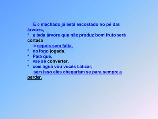 E o machado já está encostado no pé das                             árvores,                            *   e toda árvore que não produz bom fruto serácortada                                 e depois sem falta,                            *   no fogo jogada.                            *   Para que,                            *   vão se converter,                            *   com água vou vocês batizar;sem isso eles chegariam se para sempre aperder.