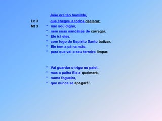 João era tão humilde,Lc 3que chegou a todos declarar:Mt 3        *   não sou digno,                            *   nem suas sandálias de carregar.                            *   Ele irá eles,                            *   com fogo do Espírito Santo batizar.                            *   Ele tem a pá na mão,                            *   para que vai o seu terreiro limpar.                            *   Vai guardar o trigo no paiol,                            *   mas a palha Ele a queimará,                            *   numa fogueira,                            *   que nunca se apagará”.