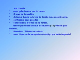          sua comida *      eram gafanhotos e mel do campo *      O povo de Jerusalém,  *      de toda a Judéia e do vale do Jordão ia ao encontro dele,                  *      confessava seus pecados *      e ele batizava a todos no rio Jordão.        Vendo que muitos fariseus e saduceus ( 12 ) vinham para                             batismo,  *     disse-lhes: “Filhotes de cobras!                            *     quem disse vocês escaparão do castigo que está chegando?