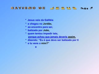  Mt 3 B A T I S M O   D E J E S U S*  Jesus veio da Galiléia                  *  e chegou no Jordão,                  *  ao encontro para ser,                  *  batizado por João,                  *  quem tentou impedir isto,porque achou que jamais deveria assim.                  *  dizendo: “Eu é que devo ser batizado por ti                  *  e tu vens a mim?”                  *     