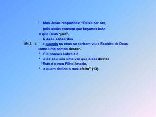*    Mas Jesus respondeu: “Deixe por ora,                       pois assim convém que façamos tudo                    o que Deus quer”.                       E João concordouMt 3 - 4  *   e quando os céus se abriram viu o Espírito de Deus                       como uma pomba descer.                   *   Ela pousou sobre ele                   *   e do céu veio uma voz que disse direto:                     “Este é o meu Filho Amado,                   *   a quem dedico o meu afeito”(13).