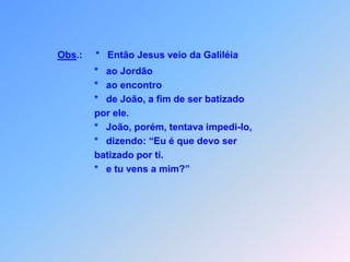 Obs.:*Então Jesus veio da Galiléia                                  *   ao Jordão                                  *   ao encontro                                  *   de João, a fim de ser batizado                                   por ele.                                  *   João, porém, tentava impedi-lo,                                  *   dizendo: “Eu é que devo ser                                  batizado por ti.                                  *   e tu vens a mim?”