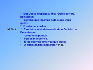                                   *   Mas Jesus respondeu-lhe: “Deixe por ora,                                   pois assim                                       convém que façamos tudo o que Deus                                   quer”.                                  *   E João concordou.Mt 3 - 4      *   E os céus se abriram e ele viu o Espírito de                                   Deus descer                                            como uma pomba                                   *    e pousar sobre ele.                                  *    E  do céu veio uma voz que disse:                                  *    A quem dedico meu afeto “ (13).