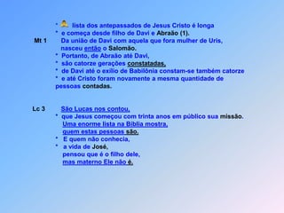  A*        lista dos antepassados de Jesus Cristo é longa                   *  e começa desde filho de Davi e Abraão (1).Mt 1        Da união de Davi com aquela que fora mulher de Uris,                      nasceu então o Salomão.                   *  Portanto, de Abraão até Davi,                   *  são catorze gerações constatadas,                   *  de Davi até o exílio de Babilônia constam-se também catorze                   *  e até Cristo foram novamente a mesma quantidade de                   pessoas contadas.Lc 3São Lucas nos contou,                   *  que Jesus começou com trinta anos em público sua missão.Uma enorme lista na Bíblia mostra,quem estas pessoas são.                   *   E quem não conhecia,                     *   a vida de José,                       pensou que é o filho dele,mas materno Ele não é.