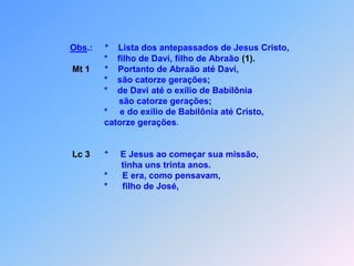 Obs.:     *    Lista dos antepassados de Jesus Cristo,                                     *    filho de Davi, filho de Abraão (1).Mt 1      *    Portanto de Abraão até Davi,                                     *    são catorze gerações;                                     *    de Davi até o exílio de Babilônia                                           são catorze gerações;                                     *     e do exílio de Babilônia até Cristo,                                      catorze gerações.Lc 3*E Jesus ao começar sua missão,                                            tinha uns trinta anos.                                     *      E era, como pensavam,                                     *      filho de José,