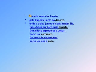 *          epois Jesus foi levado,*pelo Espírito Santo ao deserto,                             *     onde o diabo juntou-se para tentar Ele,mas Jesus era bem mais esperto.O maldoso agarrou-se a Jesus,    como um carrapato.Os dois são na verdade,como um cão e gato. D