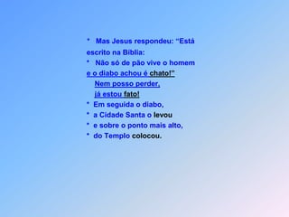 *   Mas Jesus respondeu: “Está       escrito na Bíblia:                   *   Não só de pão vive o homeme o diabo achou é chato!”Nem posso perder,já estou fato!      *  Em seguida o diabo,      *  a Cidade Santa o levou      *  e sobre o ponto mais alto,      *  do Templo colocou.