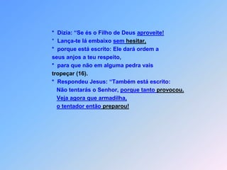       *  Dizia: “Se és o Filho de Deus aproveite!      *  Lança-te lá embaixo sem hesitar,      *  porque está escrito: Ele dará ordem a      seus anjos a teu respeito,      *  para que não em alguma pedra vaistropeçar(16).      *  Respondeu Jesus: “Também está escrito:         Não tentarás o Senhor, porque tanto provocou.Veja agora que armadilha,o tentador então preparou!