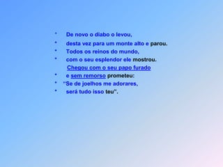 *      De novo o diabo o levou,                                       *      desta vez para um monte alto e parou.                                       *      Todos os reinos do mundo,                                       *      com o seu esplendor ele mostrou.Chegou com o seu papo furado                                       *      e sem remorsoprometeu:                                       *    “Se de joelhos me adorares,                                       *      será tudo isso teu”.
