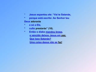                                        *      Jesus espantou ele: “Vai te Satanás,                                       *      porque está escrito: Ao Senhor teu                                        Deus adorarás                                       *      e só a Ele,                                       *      culto prestarás”(18).                                       *      Então o diabo mandou brasa,e vencido deixou Jesus em paz.Que isso Satanás?Uma coisa dessa não se faz!