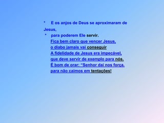 *E os anjos de Deus se aproximaram de                 Jesus,                 *    para poderem Ele servir.Fica bem claro que vencer Jesus,o diabo jamais vai conseguirA fidelidade de Jesus era impecável,que deve servir de exemplo para nós.É bom de orar: “Senhor daí nos força.para não caímos em tentações!