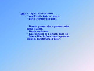 Obs.:  *   Depois Jesus foi levado                  *   pelo Espírito Santo ao deserto,                  *   para ser tentado pelo diabo.                  *   Durante quarenta dias e quarenta noites                  esteve jejuando.                  *   Depois sentiu fome.                  *   E aproximando-se o tentador disse-lhe:                                                                   * “Se és o Filho de Deus, manda que estas                   pedras se transformem em pães”.