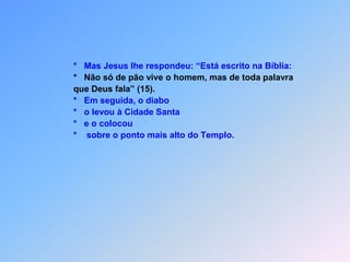                   *Mas Jesus lhe respondeu: “Está escrito na Bíblia:       *Não só de pão vive o homem, mas de toda palavra                  que Deus fala” (15).*Em seguida, o diabo*o levou à Cidade Santa                  *   e o colocou                  *    sobre o ponto mais alto do Templo.