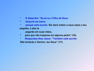                *       E disse-lhe: “Se és tu o Filho de Deus,               *       lança-te em baixo,                         *       porque está escrito: Ele dará ordem a seus anjos a teu               respeito, e eles te                                pegarão em suas mãos,*para que não tropeces em alguma pedra” (16).*Respondeu-lhes Jesus: “Também está escrito: Não tentarás o Senhor, teu Deus” (17).
