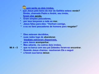  Quem serão os dois irmãos,                    *   que Jesus pela beira do mar da Galiléia estava vendo?                         Simão, chamado Pedro e André, seu irmão,foram eles sendo.                    *    Eram simples pescadores,                    *    por isso lançaram a rede ao mar.                    *    Jesus falou para eles: “Venham comigo,                     *   e eu os farei pescadores de homens para resgatar!”                     *   Eles estavam decididos,                     *   suas redes logo de abandonar.Imediato estiveram disponíveis,                     *   para Jesus acompanhar.                     *   Mas adiante, viu outros dois irmãos,Mt 4 – 5     *   que na barca com seu pai Zebedeu foram-se encontrar.                     *   Quando Jesus chamou  resolveram Ele a seguir                     *   e foram sua barca deixar.