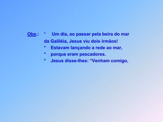 Obs.:    *     Um dia, ao passar pela beira do mar                da Galiléia, Jesus viu dois irmãos!               *    Estavam lançando a rede ao mar,               *    porque eram pescadores.               *    Jesus disse-lhes: “Venham comigo,