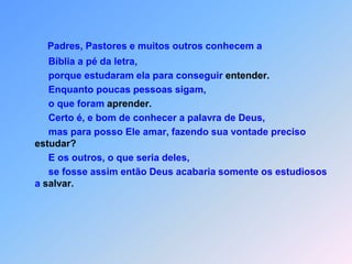 Padres, Pastores e muitos outros conhecem a           Bíblia a pé da letra,          porque estudaram ela para conseguir entender.          Enquanto poucas pessoas sigam,          o que foram aprender.          Certo é, e bom de conhecer a palavra de Deus,          mas para posso Ele amar, fazendo sua vontade preciso estudar?          E os outros, o que seria deles,          se fosse assim então Deus acabaria somente os estudiosos a salvar.