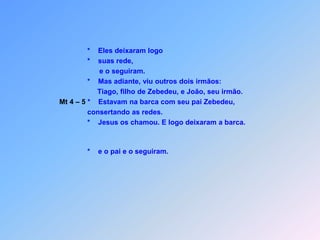                *    Eles deixaram logo               *    suas rede,                     e o seguiram.               *    Mas adiante, viu outros dois irmãos:                    Tiago, filho de Zebedeu, e João, seu irmão.Mt 4 – 5 *    Estavam na barca com seu pai Zebedeu,                consertando as redes.                            *    Jesus os chamou. E logo deixaram a barca.               *    e o pai e o seguiram.