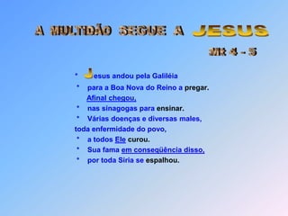 JESUSA  MULTIDÃOSEGUE  AMt 4 - 5* esus andou pela Galiléia        *    para a Boa Nova do Reino a pregar.Afinal chegou,        *    nas sinagogas para ensinar.*Várias doenças e diversas males,        toda enfermidade do povo,        *    a todos Elecurou.        *    Sua fama em conseqüência disso,        *    por toda Siria se espalhou. J