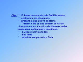 Obs.:*   E Jesus ia andando pela Galiléia inteira,             *   ensinando nas sinagogas,             *   pregando a Boa Nova do Reino, *   Traziam a Ele os que sofriam de várias              doenças e eram atacados de diversos males:            possessos, epilépticos e paralíticos.             *    E Jesus curava a todos.             *    Sua fama            *     espalhou-se por toda a Síria.