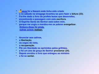 *        esus foi a Nazaré onde tinha sido criado                        *    e no sábado na sinagoga levantou-se para fazer a leitura(23).                        *    Foi-lhe dado o livro do profeta Isaias que desenrolou,                        *    encontrando a passagem com esta escritura.                        *    O Espírito Santo do Senhor está sobre mim,                        *    porque me ungiu e mandou-me os pobres evangelizar.Embora disso foi ainda,outras coisas realizar:                        *    Anunciar aos cativos,                        *    a libertação,                        *    os cegos da vista,                        *    a recuperação.                        *    Pôr em liberdade os oprimidos pelos grilhões,                        *    e foi um ano de graça do Senhor proclamar(24).                        *    Depois enrolou o livro que entregou ao ministro                        *    e foi se sentar. J