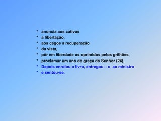                         *   anuncia aos cativos                            *   a libertação,*   aos cegos a recuperação                        *   da vista,*pôr em liberdade os oprimidos pelos grilhões,*   proclamar um ano de graça do Senhor (24).                        *   Depois enrolou o livro, entregou – o  ao ministro                               *   e sentou-se.
