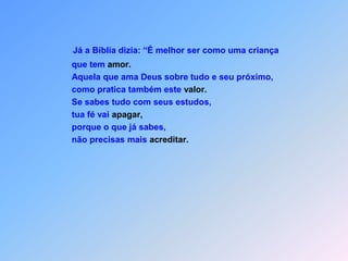 Já a Bíblia dizia: “É melhor ser como uma criança                                   que tem amor.                                   Aquela que ama Deus sobre tudo e seu próximo,                                   como pratica também este valor.                                   Se sabes tudo com seus estudos,                                   tua fé vai apagar,                                   porque o que já sabes,                                   não precisas mais acreditar.